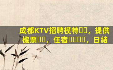 成都KTV招聘模特，提供機票，住宿，日結